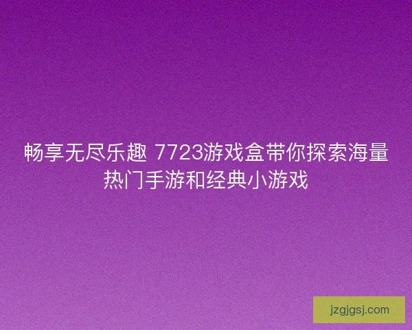 畅享无尽乐趣 7723游戏盒带你探索海量热门手游和经典小游戏