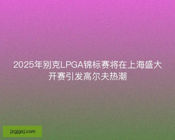 2025年别克LPGA锦标赛将在上海盛大开赛引发高尔夫热潮
