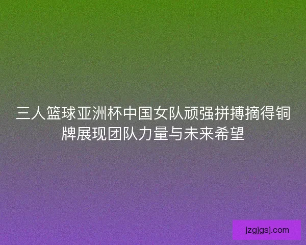 三人篮球亚洲杯中国女队顽强拼搏摘得铜牌展现团队力量与未来希望