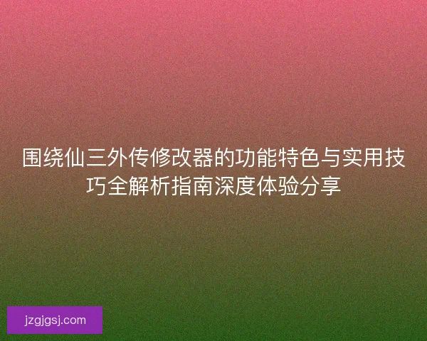 围绕仙三外传修改器的功能特色与实用技巧全解析指南深度体验分享