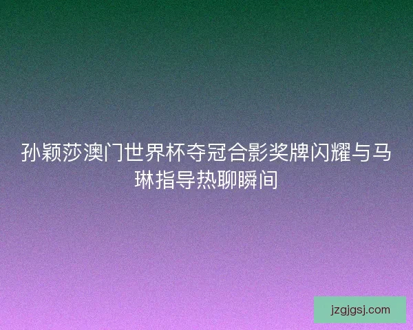 孙颖莎澳门世界杯夺冠合影奖牌闪耀与马琳指导热聊瞬间