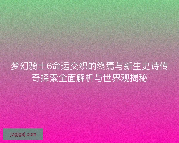 梦幻骑士6命运交织的终焉与新生史诗传奇探索全面解析与世界观揭秘