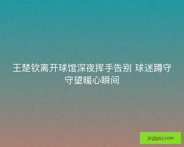 王楚钦离开球馆深夜挥手告别 球迷蹲守守望暖心瞬间