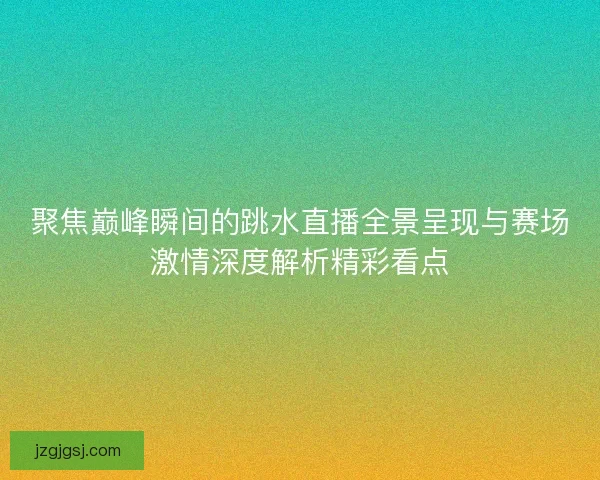 聚焦巅峰瞬间的跳水直播全景呈现与赛场激情深度解析精彩看点