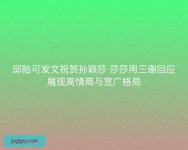 邱贻可发文祝贺孙颖莎 莎莎用三谢回应展现高情商与宽广格局