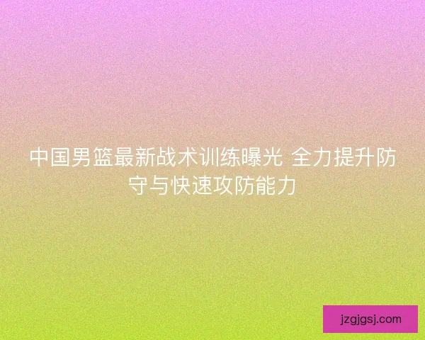 中国男篮最新战术训练曝光 全力提升防守与快速攻防能力