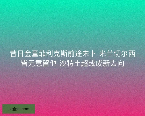 昔日金童菲利克斯前途未卜 米兰切尔西皆无意留他 沙特土超或成新去向