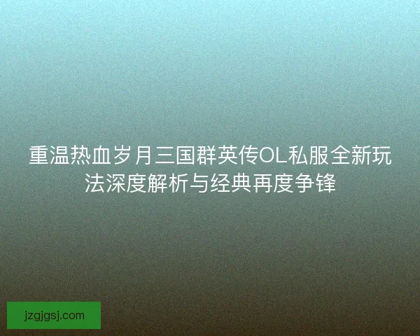 重温热血岁月三国群英传OL私服全新玩法深度解析与经典再度争锋