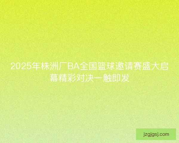 2025年株洲厂BA全国篮球邀请赛盛大启幕精彩对决一触即发