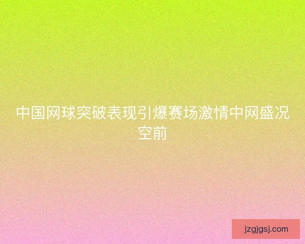 中国网球突破表现引爆赛场激情中网盛况空前