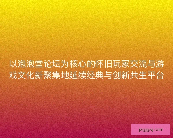 以泡泡堂论坛为核心的怀旧玩家交流与游戏文化新聚集地延续经典与创新共生平台
