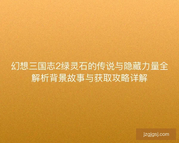 幻想三国志2绿灵石的传说与隐藏力量全解析背景故事与获取攻略详解