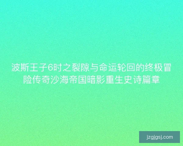 波斯王子6时之裂隙与命运轮回的终极冒险传奇沙海帝国暗影重生史诗篇章