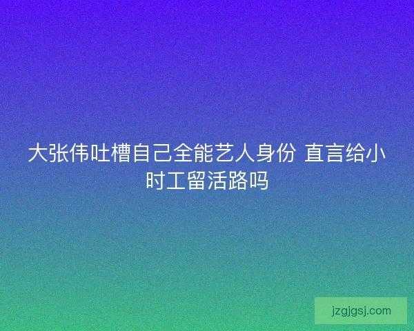 大张伟吐槽自己全能艺人身份 直言给小时工留活路吗 大张伟吐槽自己全能艺人身份 直言给小时工留活路吗
