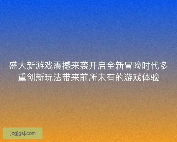 盛大新游戏震撼来袭开启全新冒险时代多重创新玩法带来前所未有的游戏体验