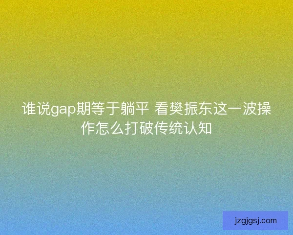 谁说gap期等于躺平 看樊振东这一波操作怎么打破传统认知