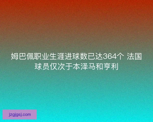 姆巴佩职业生涯进球数已达364个 法国球员仅次于本泽马和亨利