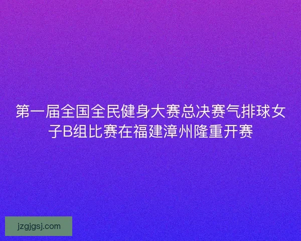 第一届全国全民健身大赛总决赛气排球女子B组比赛在福建漳州隆重开赛