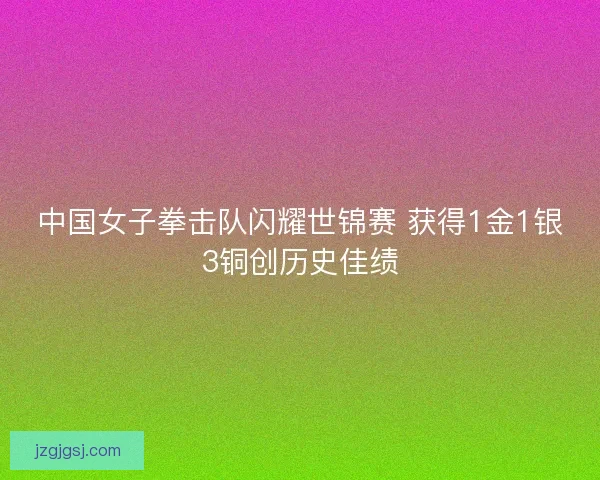 中国女子拳击队闪耀世锦赛 获得1金1银3铜创历史佳绩