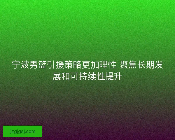 宁波男篮引援策略更加理性 聚焦长期发展和可持续性提升