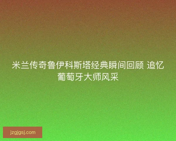 米兰传奇鲁伊科斯塔经典瞬间回顾 追忆葡萄牙大师风采