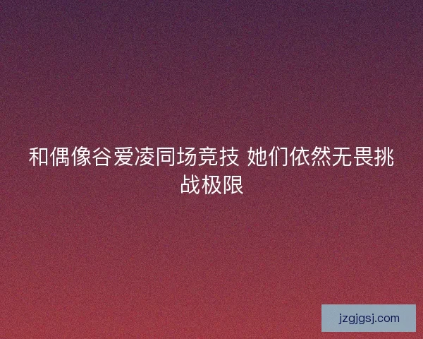 和偶像谷爱凌同场竞技 她们依然无畏挑战极限