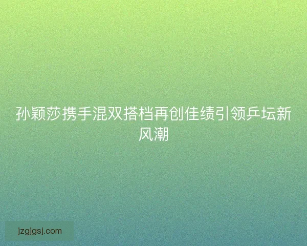 孙颖莎携手混双搭档再创佳绩引领乒坛新风潮