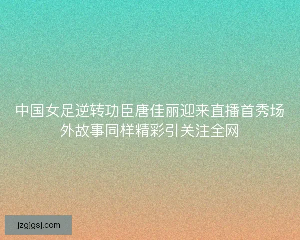 中国女足逆转功臣唐佳丽迎来直播首秀场外故事同样精彩引关注全网