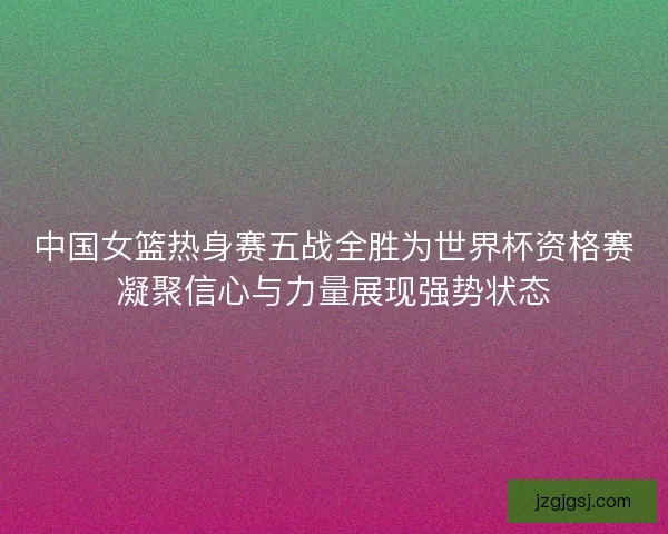 中国女篮热身赛五战全胜为世界杯资格赛凝聚信心与力量展现强势状态
