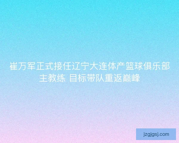 崔万军正式接任辽宁大连体产篮球俱乐部主教练 目标带队重返巅峰