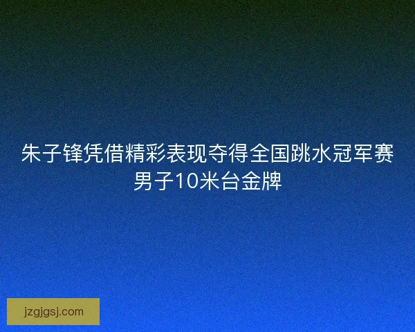 朱子锋凭借精彩表现夺得全国跳水冠军赛男子10米台金牌